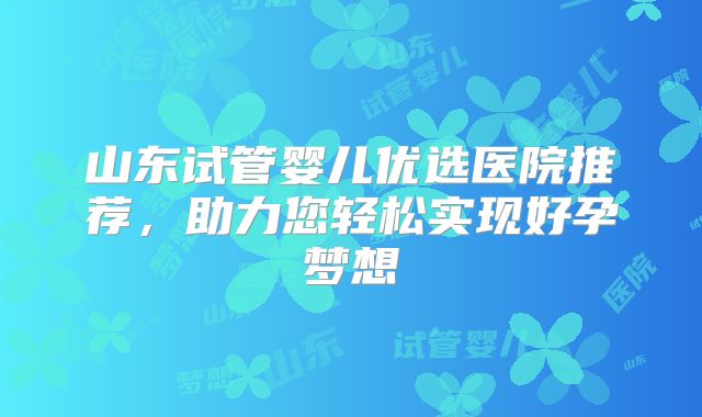 山东试管婴儿优选医院推荐，助力您轻松实现好孕梦想