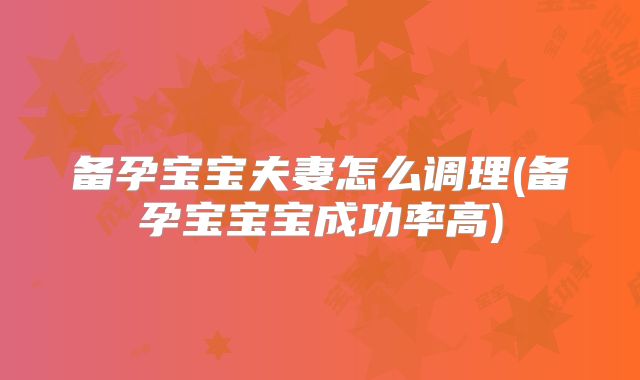 备孕宝宝夫妻怎么调理(备孕宝宝宝成功率高)