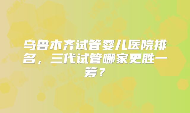 乌鲁木齐试管婴儿医院排名，三代试管哪家更胜一筹？