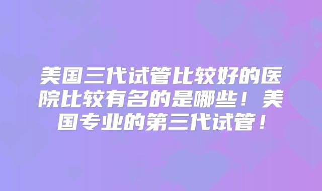 美国三代试管比较好的医院比较有名的是哪些!美国专业的第三代试管!