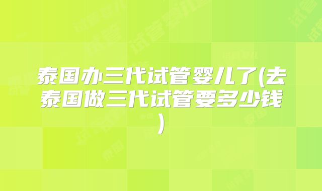 泰国办三代试管婴儿了(去泰国做三代试管要多少钱)