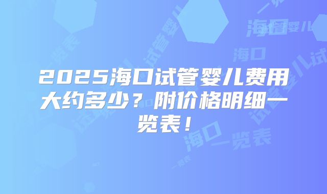 2025海口试管婴儿费用大约多少？附价格明细一览表！