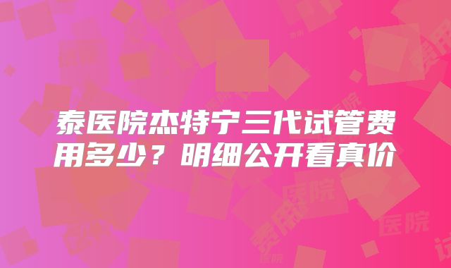 泰医院杰特宁三代试管费用多少？明细公开看真价