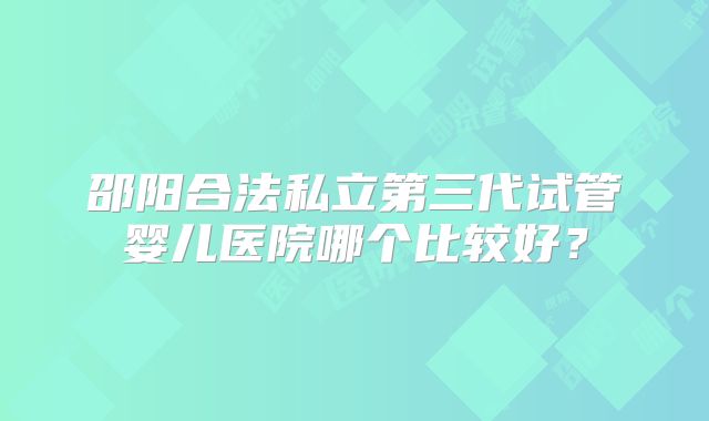 邵阳合法私立第三代试管婴儿医院哪个比较好?