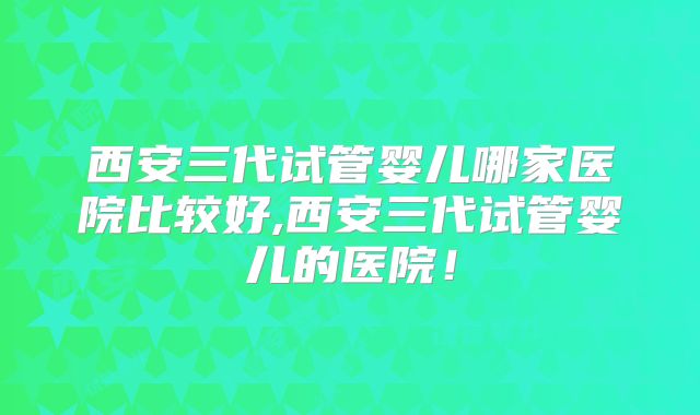西安三代试管婴儿哪家医院比较好,西安三代试管婴儿的医院!