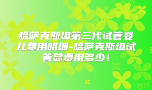 哈萨克斯坦第三代试管婴儿费用明细-哈萨克斯坦试管总费用多少！
