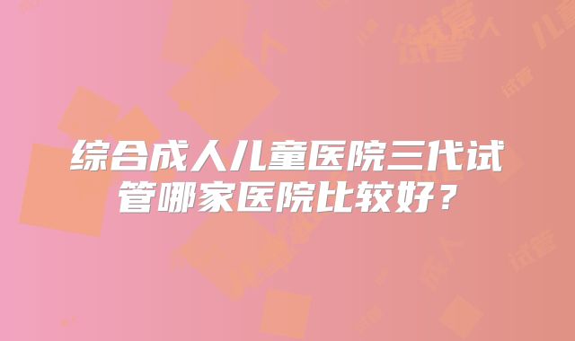 综合成人儿童医院三代试管哪家医院比较好？