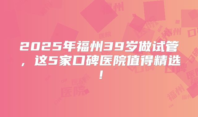 2025年福州39岁做试管，这5家口碑医院值得精选！