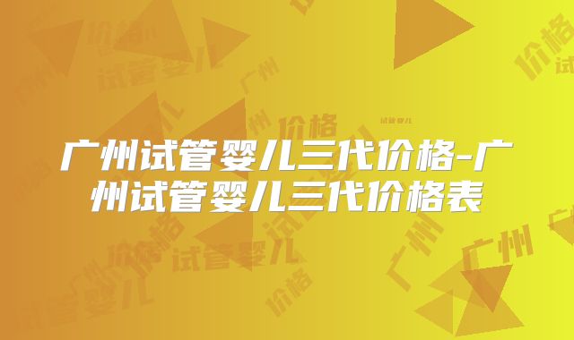 广州试管婴儿三代价格-广州试管婴儿三代价格表