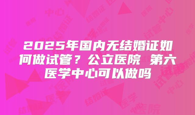 2025年国内无结婚证如何做试管?公立医院 第六医学中心可以做吗