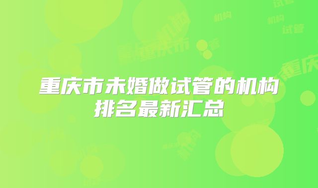 重庆市未婚做试管的机构排名最新汇总