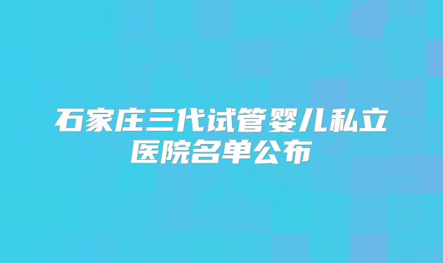 石家庄三代试管婴儿私立医院名单公布