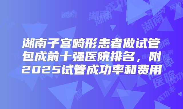 湖南子宫畸形患者做试管包成前十强医院排名,附2025试管成功率和费用
