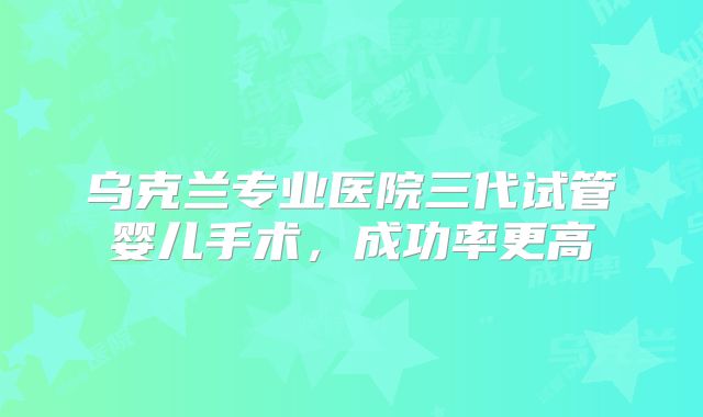 乌克兰专业医院三代试管婴儿手术，成功率更高