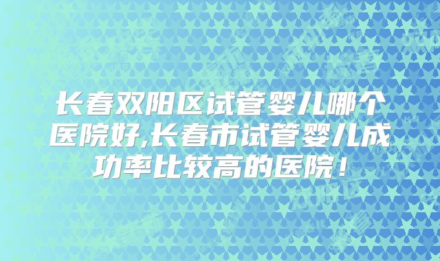 长春双阳区试管婴儿哪个医院好,长春市试管婴儿成功率比较高的医院！