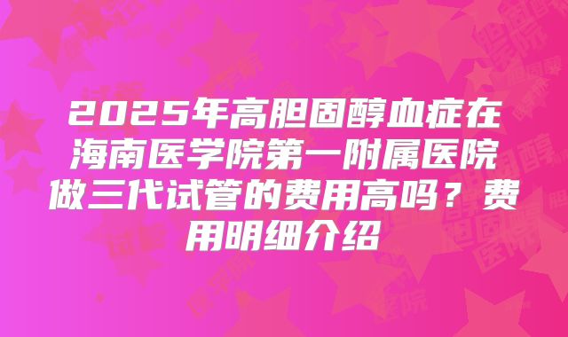 2025年高胆固醇血症在海南医学院第一附属医院做三代试管的费用高吗？费用明细介绍