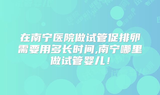 在南宁医院做试管促排卵需要用多长时间,南宁哪里做试管婴儿！