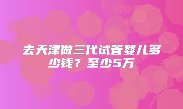 去天津做三代试管婴儿多少钱？至少5万