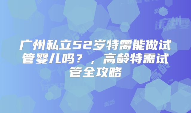 广州私立52岁特需能做试管婴儿吗？，高龄特需试管全攻略
