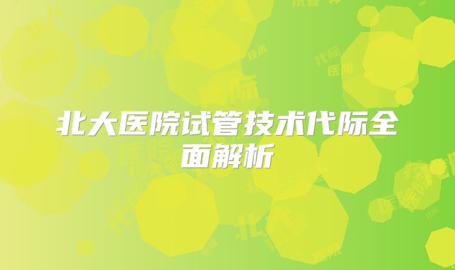 北大医院试管技术代际全面解析