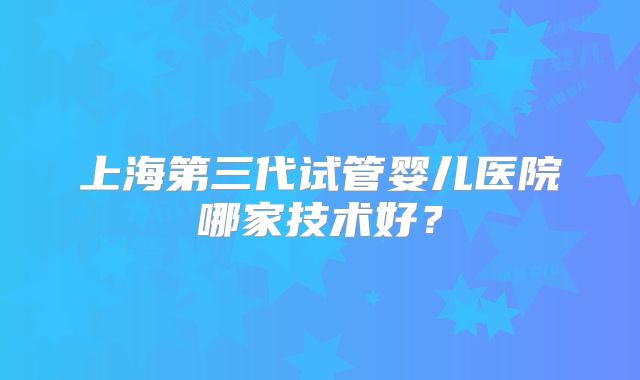 上海第三代试管婴儿医院哪家技术好？