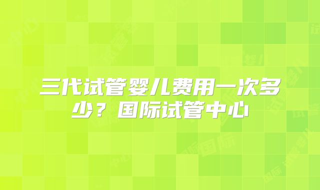 三代试管婴儿费用一次多少？国际试管中心