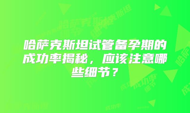 哈萨克斯坦试管备孕期的成功率揭秘,应该注意哪些细节?