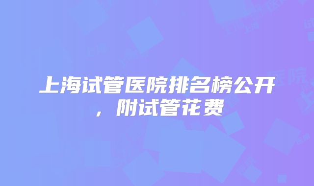 上海试管医院排名榜公开,附试管花费