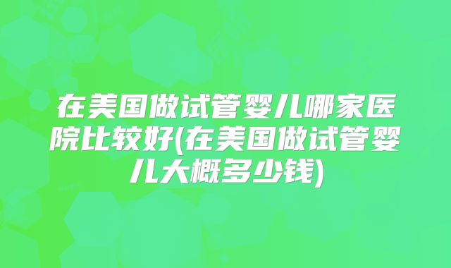 在美国做试管婴儿哪家医院比较好(在美国做试管婴儿大概多少钱)