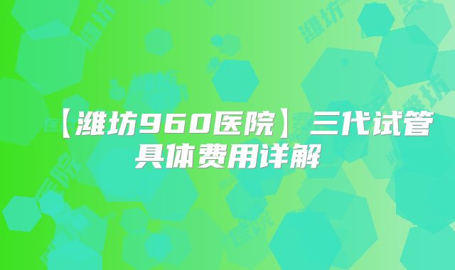 【潍坊960医院】三代试管具体费用详解