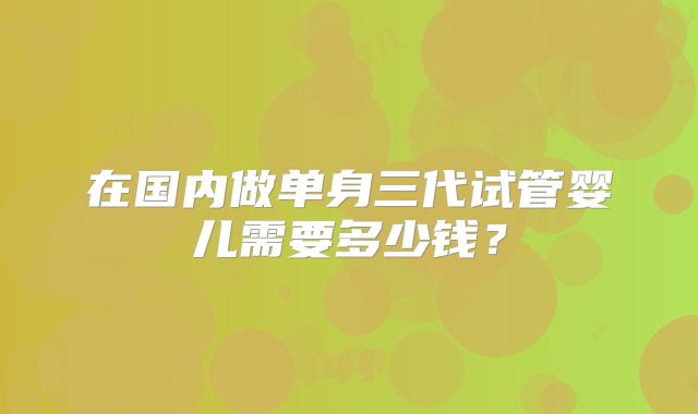 在国内做单身三代试管婴儿需要多少钱？