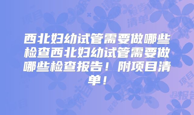 西北妇幼试管需要做哪些检查西北妇幼试管需要做哪些检查报告！附项目清单！