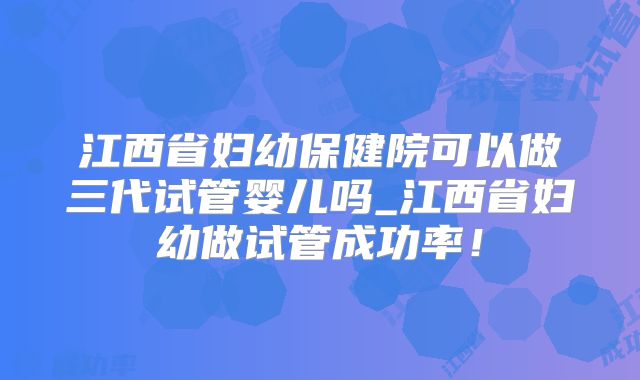江西省妇幼保健院可以做三代试管婴儿吗_江西省妇幼做试管成功率!