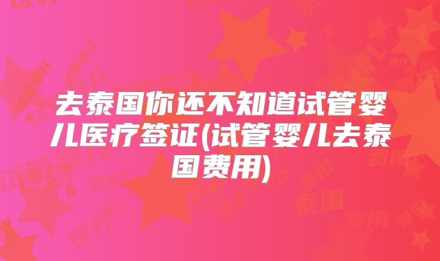 去泰国你还不知道试管婴儿医疗签证(试管婴儿去泰国费用)