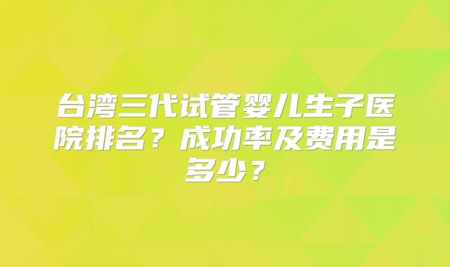 台湾三代试管婴儿生子医院排名？成功率及费用是多少？