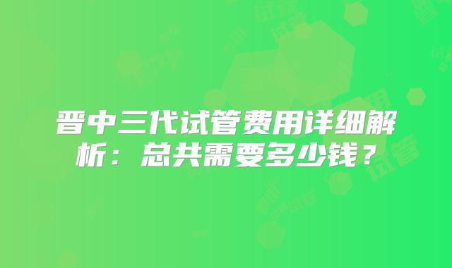 晋中三代试管费用详细解析:总共需要多少钱?