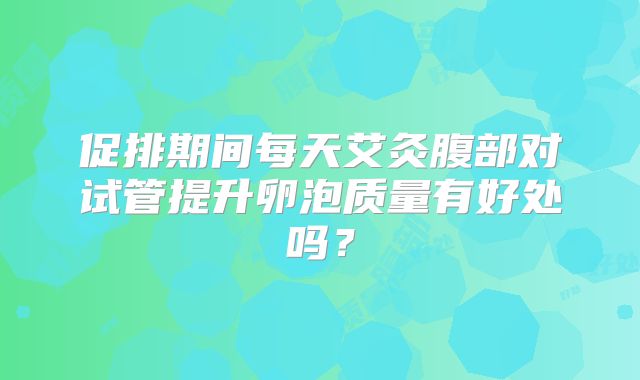 促排期间每天艾灸腹部对试管提升卵泡质量有好处吗?