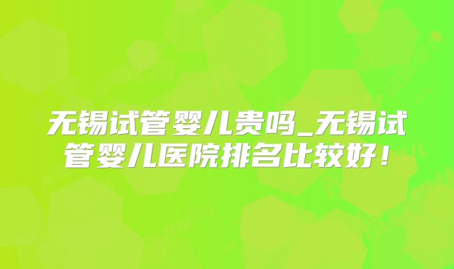 无锡试管婴儿贵吗_无锡试管婴儿医院排名比较好！