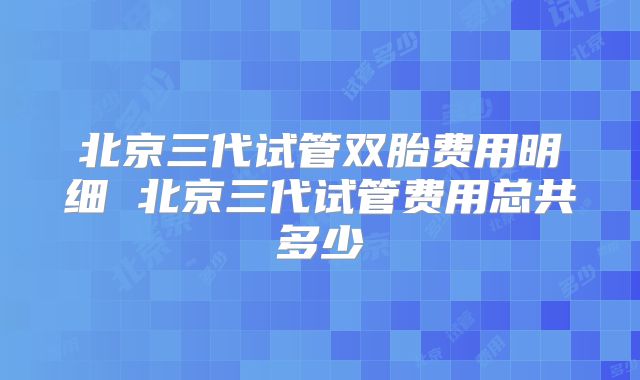 北京三代试管双胎费用明细 北京三代试管费用总共多少