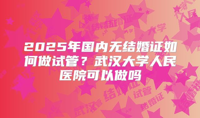2025年国内无结婚证如何做试管?武汉大学人民医院可以做吗