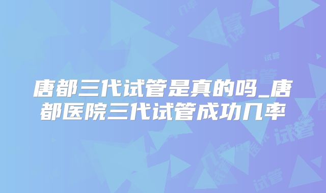 唐都三代试管是真的吗_唐都医院三代试管成功几率