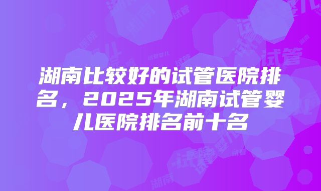 湖南比较好的试管医院排名，2025年湖南试管婴儿医院排名前十名