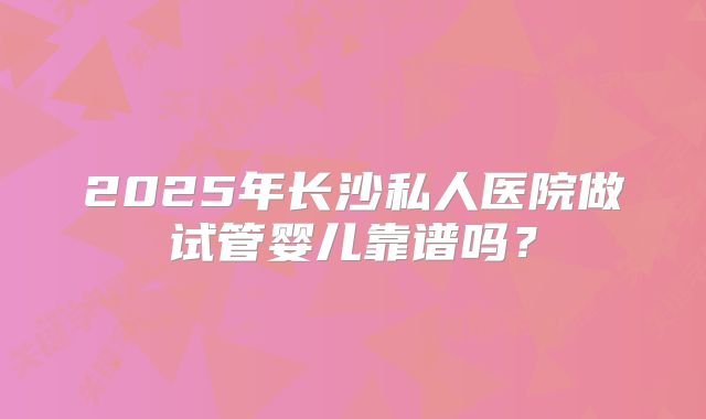 2025年长沙私人医院做试管婴儿靠谱吗？