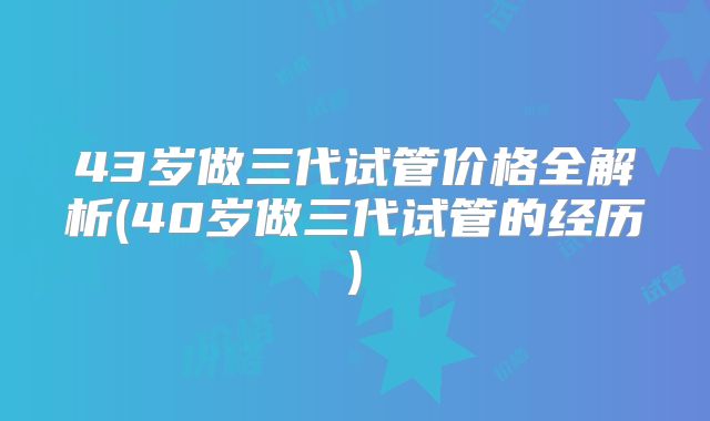 43岁做三代试管价格全解析(40岁做三代试管的经历)