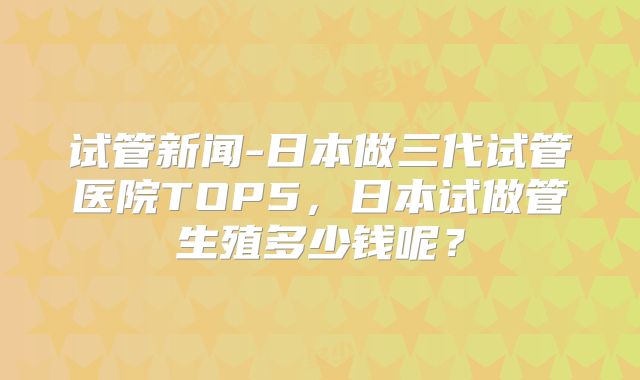 试管新闻-日本做三代试管医院TOP5,日本试做管生殖多少钱呢?