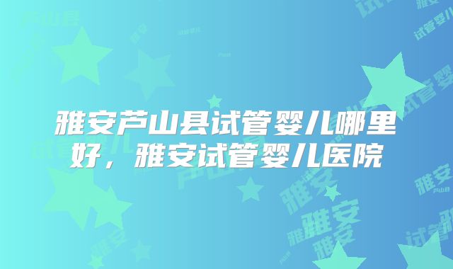 雅安芦山县试管婴儿哪里好，雅安试管婴儿医院