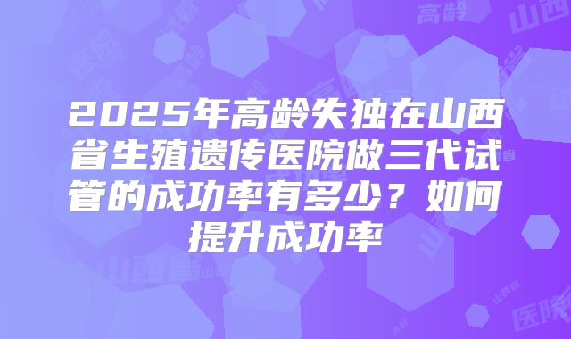 2025年高龄失独在山西省生殖遗传医院做三代试管的成功率有多少?如何提升成功率