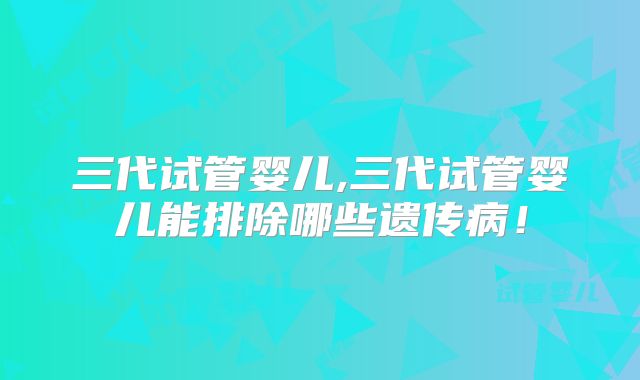 三代试管婴儿,三代试管婴儿能排除哪些遗传病！