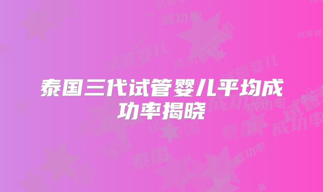 泰国三代试管婴儿平均成功率揭晓