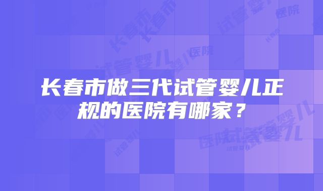 长春市做三代试管婴儿正规的医院有哪家？